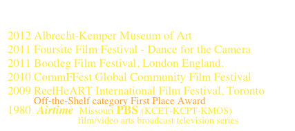Flora’s Fancy Free               view at IMDb
2012 Albrecht-Kemper Museum of Art 
2011 Foursite Film Festival - Dance for the Camera
2011 Bootleg Film Festival, London England.
2010 CommFFest Global Community Film Festival
2009 ReelHeART International Film Festival, Toronto
         Off-the-Shelf category First Place Award
1980  Airtime  Missouri PBS (KCET-KCPT-KMOS)
                        film/video arts broadcast television series